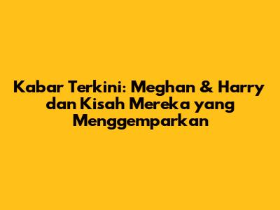 Kabar Terkini: Meghan & Harry dan Kisah Mereka yang Menggemparkan