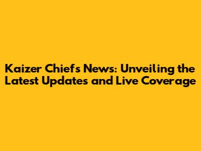 Kaizer Chiefs News: Unveiling the Latest Updates and Live Coverage