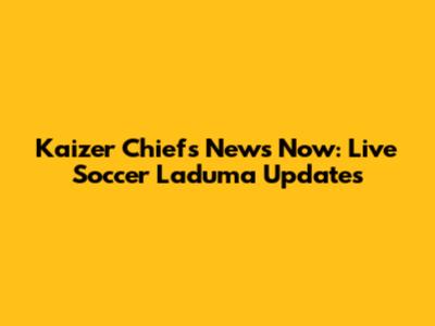 Kaizer Chiefs News Now: Live Soccer Laduma Updates