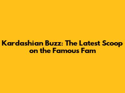 Kardashian Buzz: The Latest Scoop on the Famous Fam