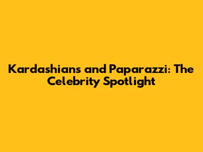 Kardashians and Paparazzi: The Celebrity Spotlight