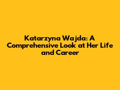Katarzyna Wajda: A Comprehensive Look at Her Life and Career