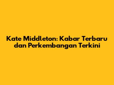 Kate Middleton: Kabar Terbaru dan Perkembangan Terkini