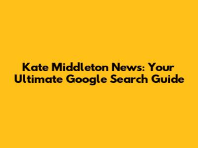 Kate Middleton News: Your Ultimate Google Search Guide