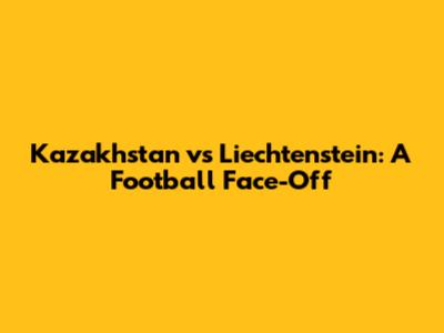 Kazakhstan vs Liechtenstein: A Football Face-Off