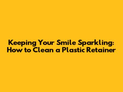 Keeping Your Smile Sparkling: How to Clean a Plastic Retainer