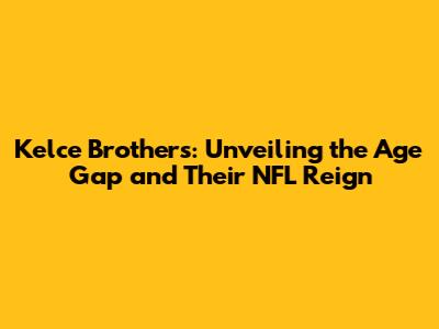 Kelce Brothers: Unveiling the Age Gap and Their NFL Reign