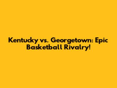 Kentucky vs. Georgetown: Epic Basketball Rivalry!