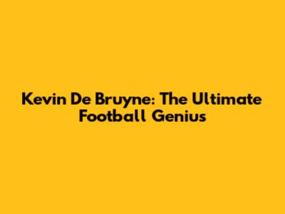 Kevin De Bruyne: The Ultimate Football Genius