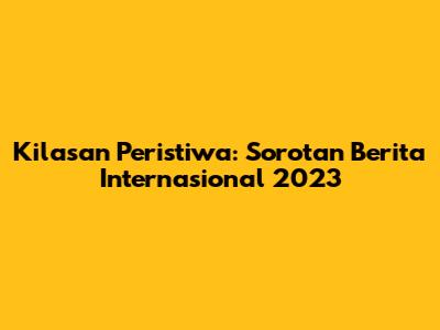 Kilasan Peristiwa: Sorotan Berita Internasional 2023