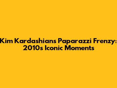 Kim Kardashian's Paparazzi Frenzy: 2010's Iconic Moments