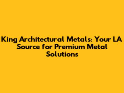 King Architectural Metals: Your LA Source for Premium Metal Solutions