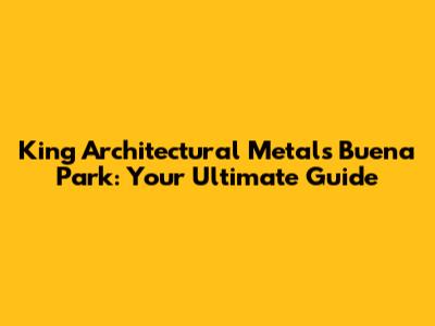 King Architectural Metals Buena Park: Your Ultimate Guide