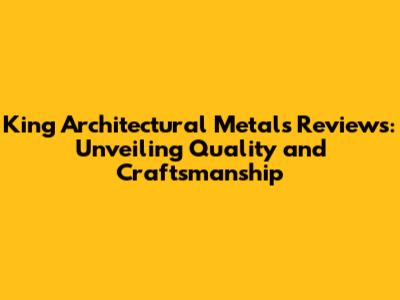 King Architectural Metals Reviews: Unveiling Quality and Craftsmanship