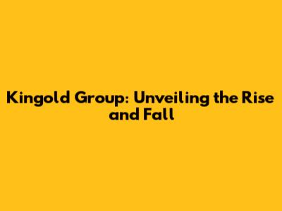 Kingold Group: Unveiling the Rise and Fall