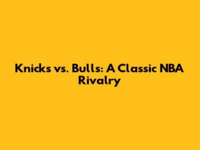 Knicks vs. Bulls: A Classic NBA Rivalry