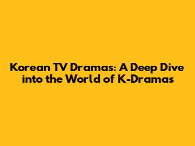 Korean TV Dramas: A Deep Dive into the World of K-Dramas