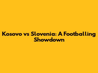 Kosovo vs Slovenia: A Footballing Showdown