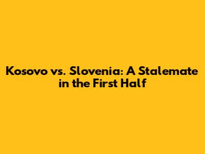 Kosovo vs. Slovenia: A Stalemate in the First Half