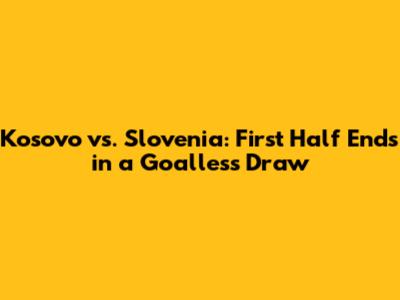 Kosovo vs. Slovenia: First Half Ends in a Goalless Draw