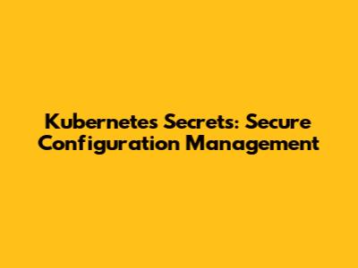 Kubernetes Secrets: Secure Configuration Management