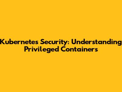 Kubernetes Security: Understanding Privileged Containers