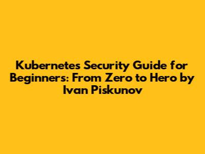 Kubernetes Security Guide for Beginners: From Zero to Hero by Ivan Piskunov