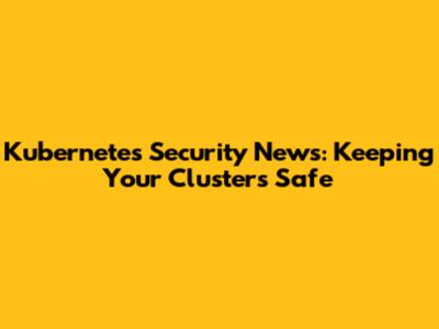 Kubernetes Security News: Keeping Your Clusters Safe