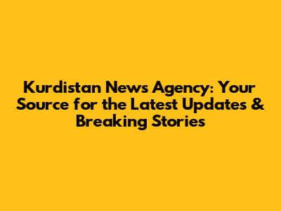 Kurdistan News Agency: Your Source for the Latest Updates & Breaking Stories