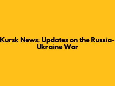 Kursk News: Updates on the Russia-Ukraine War