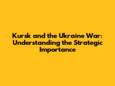 Kursk and the Ukraine War: Understanding the Strategic Importance