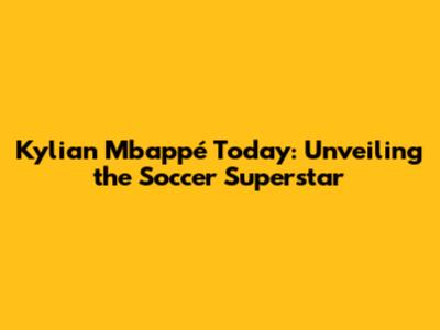 Kylian Mbappé Today: Unveiling the Soccer Superstar