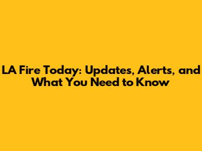LA Fire Today: Updates, Alerts, and What You Need to Know