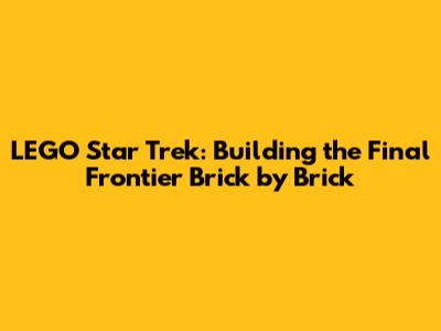 LEGO Star Trek: Building the Final Frontier Brick by Brick