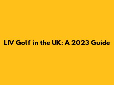 LIV Golf in the UK: A 2023 Guide