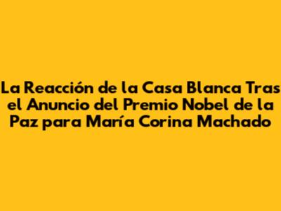La Reacción de la Casa Blanca Tras el Anuncio del Premio Nobel de la Paz para María Corina Machado