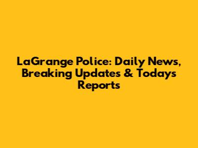 LaGrange Police: Daily News, Breaking Updates & Today's Reports