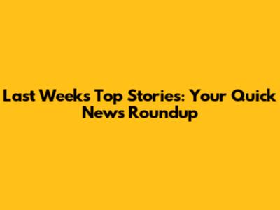 Last Week's Top Stories: Your Quick News Roundup