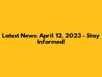 Latest News: April 12, 2023 - Stay Informed!