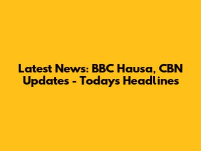 Latest News: BBC Hausa, CBN Updates - Today's Headlines