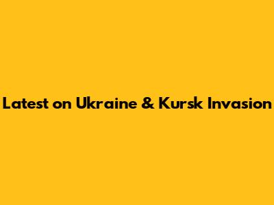 Latest on Ukraine & Kursk Invasion