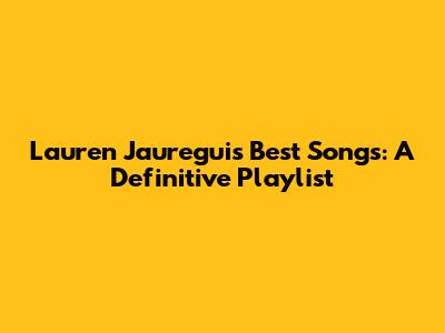 Lauren Jauregui's Best Songs: A Definitive Playlist