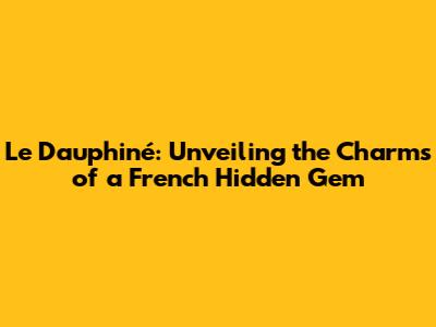 Le Dauphiné: Unveiling the Charms of a French Hidden Gem