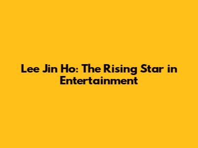 Lee Jin Ho: The Rising Star in Entertainment