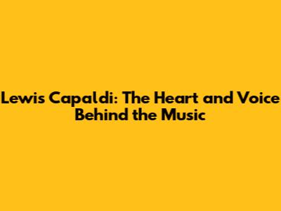 Lewis Capaldi: The Heart and Voice Behind the Music