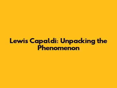 Lewis Capaldi: Unpacking the Phenomenon