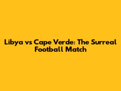 Libya vs Cape Verde: The Surreal Football Match