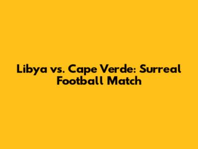 Libya vs. Cape Verde: Surreal Football Match