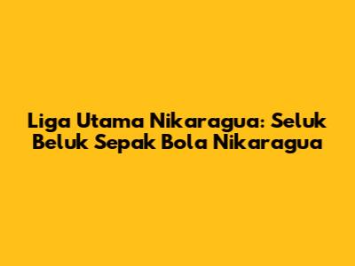 Liga Utama Nikaragua: Seluk Beluk Sepak Bola Nikaragua