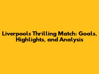 Liverpool's Thrilling Match: Goals, Highlights, and Analysis